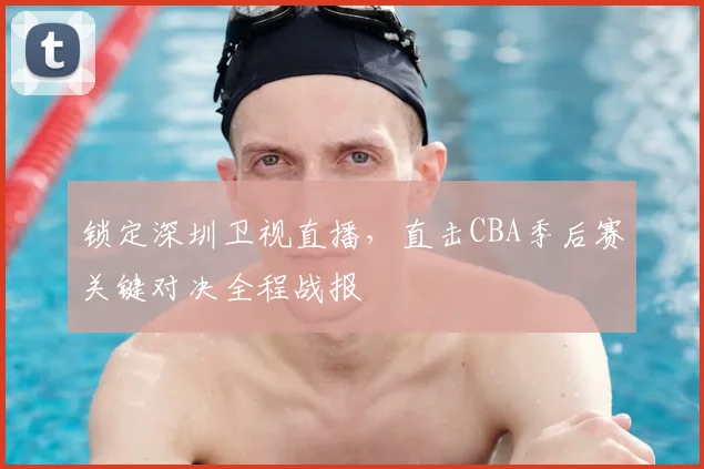 锁定深圳卫视直播，直击CBA季后赛关键对决全程战报